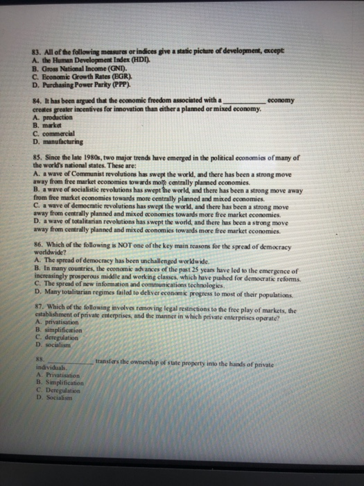 83. All of the following measures or indices give a static picture of development, except A. the Human Development Index (HDD B. Gross National Income (GNI). C. Economic Growth Rates (EGR). D. Purchasing Power Parity PPP) 84. It has been argued that the economic freedom associated with a creates greater incentives for innovation than either a planned or mixed economy A. production B. market C. commercial economy D. manufacturing 85. Since the late 1980s, two major trends have emerged in the political economies of many of the worlds national states. These are: A. a wave of Communist revolutions 

<div class=
