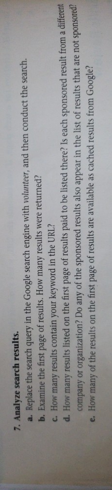7. Analyze search results. a. Replace the search query in the Google search engine with volunteer, and then conduct the search. b. Examine the first page of results. How many results were returned? c. How many results contain your keyword in the URL? d. How many results listed on the first page of results paid to be listed there? Is each sponsored result from a different company or organization? Do any of the sponsored results also appear in the list of results that are not sponsored e. How many of the results on the first page of results are available as cached results from Google?