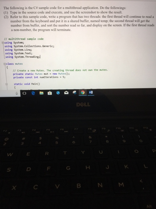 The following is the C# sample code for a multithread application. Do the followings: (1) Type in the source code and execute, and use the screenshot to show the result. (2) Refer to this sample code, write a program that has two threads: the first thread will continue to read a number from the keyboard and put it in a shared buffer, named temp; the second thread will get the number from buffer, and sort the number read so far, and display on the screen. If the first thread reads a non-number, the program will terminate. II multithread sample code Busing System using System.Collections.Generic; using System.Ling using System. Text using Systen. Threading sclass mutex /I Create a new Hutex. The creating thread does not own the mutex. private static Mutex mut new Mutex) private const int numIterations-5 static void Main) 8 ㄒ