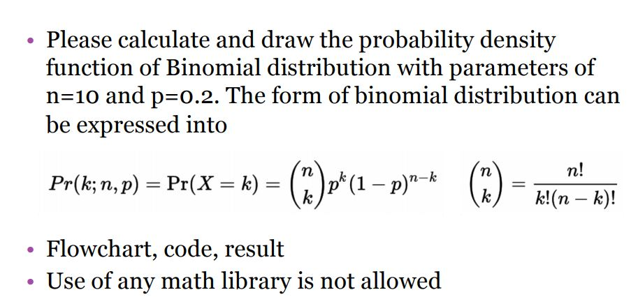 Please calculate and draw the probability density function of Binomial distribution with parameters of n-10 and p-0.2. The form of binomial distribution can be expressed into kk(n-k! . Flowchart, code, result Use of any math library is not allowed