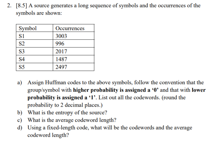 2. [8.5] A source generates a long sequence of symbols and the occurrences of the symbols are shown: Symbol S1 S2 S3 S4 S5 Occurrences 3003 996 2017 1487 2497 Assign Huffman codes to the above symbols, follow the convention that the group/symbol with higher probability is assigned a 0 and that with lower probability is assigned a 1. List out all the codewords. (round the probabılity to 2 decimal places.) What is the entropy of the source? What is the average codeword length? Using a fixed-length code, what will be the codewords and the average codeword length? a) b) c) d)