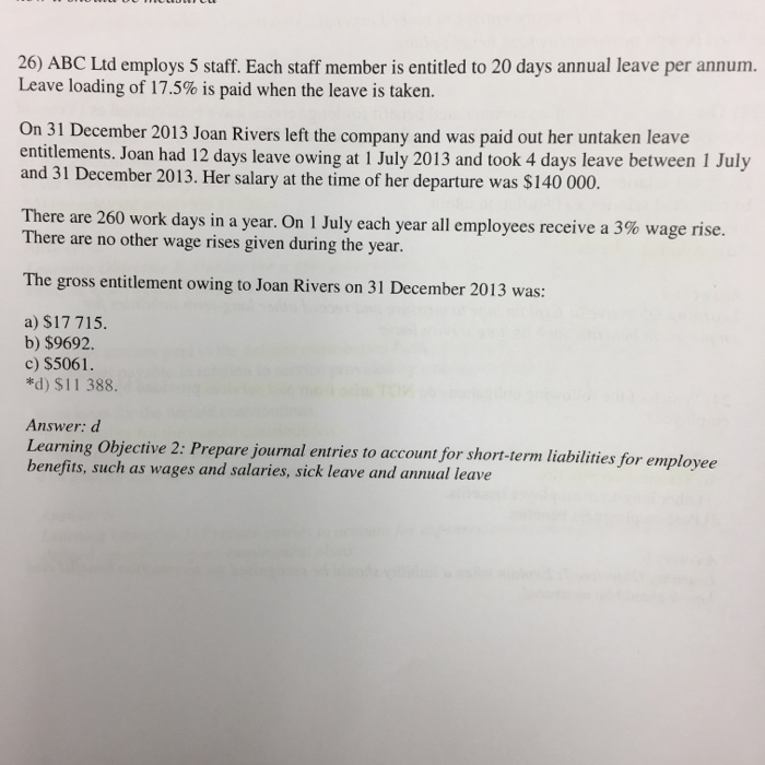 26) ABC Ltd employs 5 staff. Each staff member is entitled to 20 days annual leave per annum. Leave loading of 17.5% is paid when the leave is taken. On 31 December 2013 Joan Rivers left the company and was paid out her untaken leave entitlements. Joan had 12 days leave owing at 1 July 2013 and took 4 days leave between 1 July and 31 December 2013. Her salary at the time of her departure was $140 000. There are 260 work days in a year. On 1 July each year all employees receive a 3% wage rise. There are no other wage rises given during the year. The gross entitlement owing to Joan Rivers on 31 December 2013 was a) S17 715. b) $9692. c) $5061 *d) $11 388. Answer: d ng Objective 2: Prepare journal entries to account for short-term liabilities for employee benefits, such as wages and salaries, sick leave and annual leave