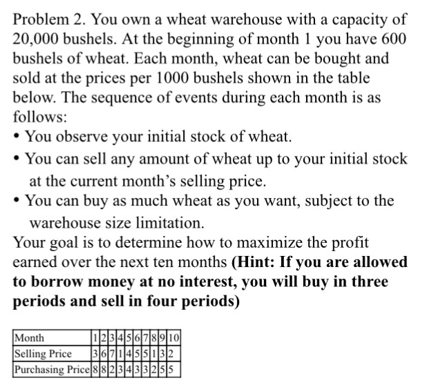 Problem 2. You own a wheat warehouse with a capacity of 20,000 bushels. At the beginning of month 1 you have 600 bushels of wheat. Each month, wheat can be bought and sold at the prices per 1000 bushels shown in the table below. The sequence of events during each month is as follows: * You observe your initial stock of wheat. . You can sell any amount of wheat up to your initial stock at the current months selling price. You can buy as much wheat as you want, subject to the warehouse size limitation. earned over the next ten months (Hint: If you are allowed to borrow money at no interest, you will buy in three periods and sell in four periods) Month Selling Price |3101기1l4lslili Purchasing Price 882 343 3255 671455032