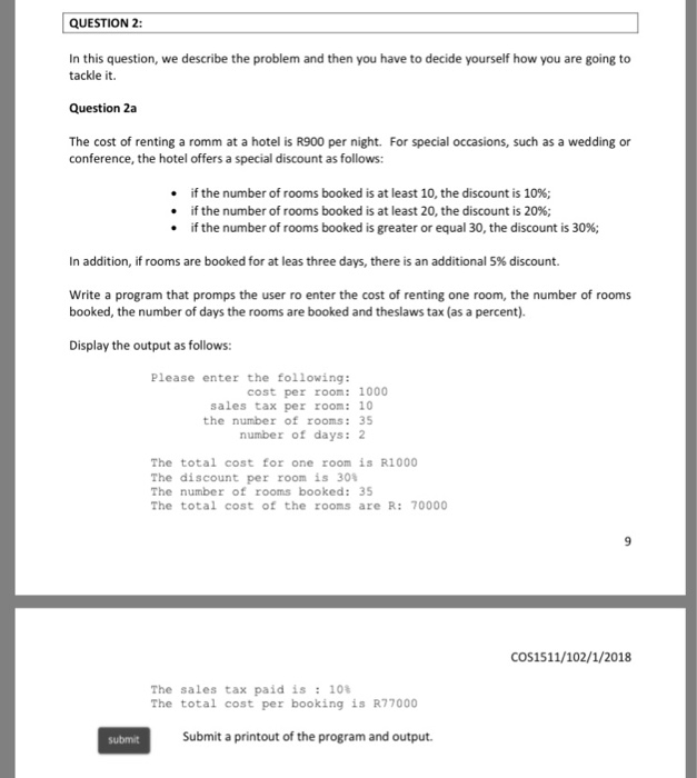 QUESTION 2: In this question, we describe the problem and then you have to decide yourself how you are going to tackle it. Question 2a The cost of renting a romm at a hotel is R900 per night. For special occasions, such as a wedding or conference, the hotel offers a special discount as follows: if the number of rooms booked is at least 10, the discount is 10%; if the number of rooms booked is at least 20, the discount is 20%; if the number of rooms booked is greater or equal 30, the discount is 30%; 

<div class=