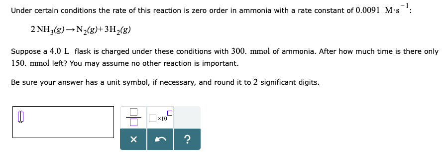 Under certain conditions the rate of this reaction is zero order in ammonia with a rate constant of 0.0091 M-s : 2NH3(g) N2(g)+3H2(g) Suppose a 4.0 L flask is charged under these conditions with 300. mmol of ammonia. After how much time is there only 150. mmol left? You may assume no other reaction is important. Be sure your answer has a unit symbol, if necessary, and round it to 2 significant digits x10