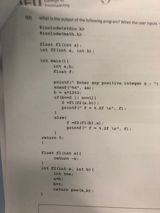 Enatneering Qa) What is the output of the following program? When the user inputs Kinelude<stdio.h> #ineludeOnath. h> fleat f1 (int ) int £2 (int a, int b) int maino t int a,b float f printf( Enter any positive integer as scanf (8d, sa) b a*1083; e f1 (£2 (a,b)) printf ( .2f In, f) elset f £2 (1 (b) ,a) printf( f-8.2f n, f); return 0; float fl (int x) ( returnx int £2 (int a, int b) ( int t=a ; a bi return pow (a,b)