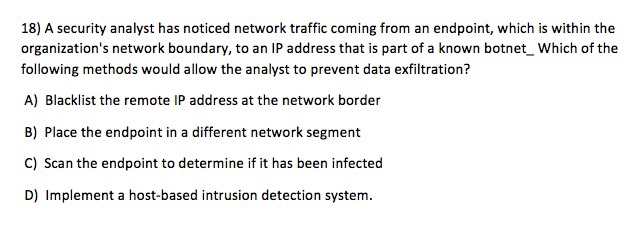 18) A security analyst has noticed network traffic coming from an endpoint, which is within the organizations network boundary, to an IP address that is part of a known botnet_ Which of the following methods would allow the analyst to prevent data exfiltration? A) Blacklist the remote IP address at the network border B) Place the endpoint in a different network segment C) Scan the endpoint to determine if it has been infected D) Implement a host-based intrusion detection system.