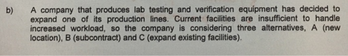 A company that produces lab testing and verification equipment has decided to expand one of its production lines. Current facilities are insufficient to handle increased workload, so the company is considering three alternatives, A (new location), B (subcontract) and C (expand existing facilities) b)
