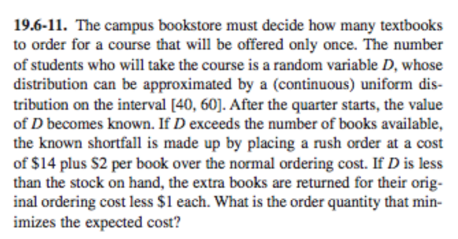 19.6-11。The campus bookstore must decide how many textbooks to order for a course that will be offered only once. The number of students who will take the course is a random variable D, whose distribution can be approximated by a (continuous) uniform dis- tribution on the interval [40, 60]. After the quarter starts, the value of D becomes known. If D exceeds the number of books available, the known shortfall is made up by placing a rush order at a cost of $14 plus S2 per book over the norma ordering cost. If D is less than the stock on hand, the extra books are returned for their orig- inal ordering cost less $1 each. What is the order quantity that min- imizes the expected cost?