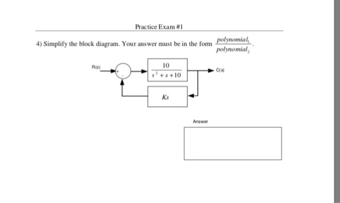 Practice Exam #1 4) Simplify the block diagram. Your answer must be in the fom olynomial polynomial, R(s) 10 C(S) + +10( Ks Answer