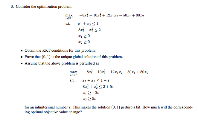 3. Consider the optimization problem: max -822-10z +12 -50z1 +80z2 TER2 Ti20 Obtain the KKT conditions for this problem. . Prove that (0, 1) is the unique global solution of this problem Assume that the above problem is perturbed as max -8r? - 102 + 1212 -50z1802 TER2 i 2-2e for an infinitesimal number e. This makes the solution (0, 1) perturb a bit. How much will the correspond ing optimal objective value change?
