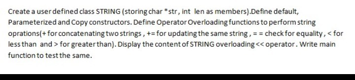 Create a userdefined class STRING (storing char *str, int len as members).Define default, Parameterized and Copy constructors. Define Operator Overloading functions to perform string oprations+ forconcatenating two strings, +- for updating the same string, - checkfor equality., <for less than and>for greater than). Display the content of STRING overloading< function to test the same. operator. Write main