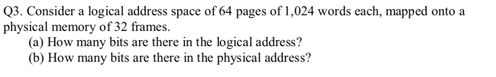 Q3. Consider a logical address space of 64 pages of 1,024 words each, mapped onto a physical memory of 32 frames. (a) How man