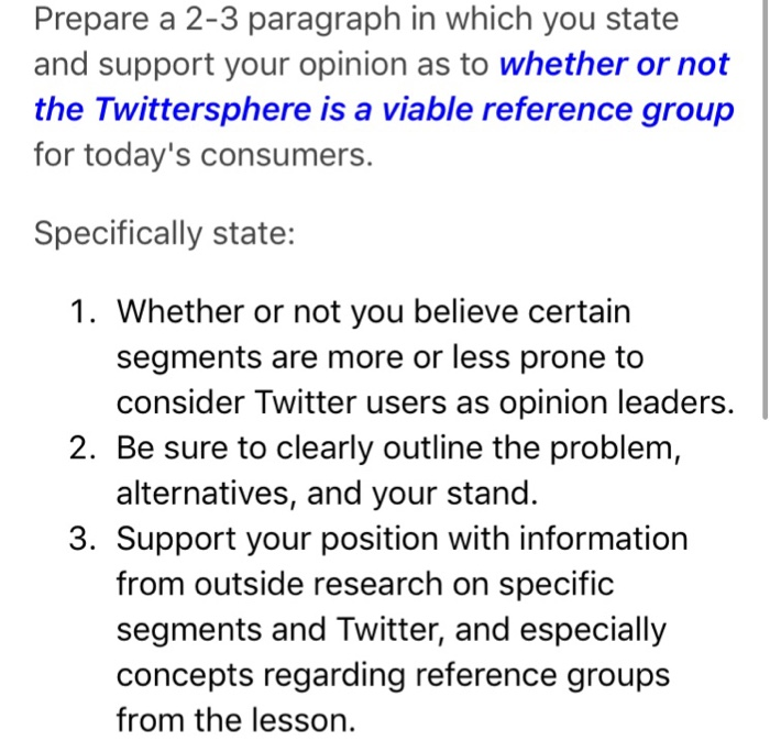 Prepare a 2-3 paragraph in which you state and support your opinion as to whether or not the Twittersphere is a viable reference group for todays consumers. Specifically state: 1. Whether or not you believe certain segments are more or less prone to consider Twitter users as opinion leaders. 2. Be sure to clearly outline the problem, alternatives, and your stand. 3. Support your position with information from outside research on specific segments and Twitter, and especially concepts regarding reference groups from the lesson.