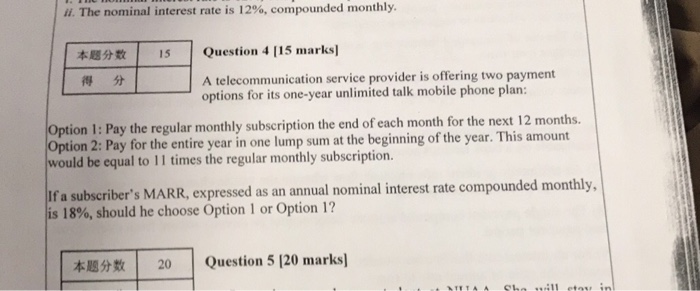 ii. The nominal interest rate is 12%, compounded monthly. | | Question 4 115 marks] 本题分数 得分 15 A telecommunication service provider is offering two payment options for its one-year unlimited talk mobile phone plan: Option I: Pay the regular monthly subscription the end of each month for the next 12 months. Option 2: Pay for the entire year in one lump sum at the beginning of the year. This amount would be equal to 11 times the regular monthly subscription. If a subscribers MARR, expressed as an annual nominal interest rate compounded monthly, is 18%, should he choose Option 1 or Option 1? 本題分数 | | Question 5 [20 marks] 20