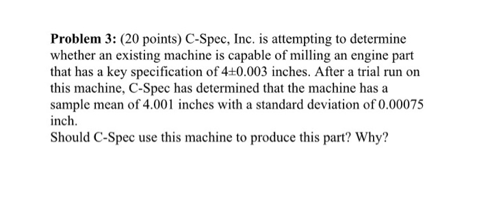 Problem 3: (20 points) C-Spec, Inc. is attempting to determine whether an existing machine is capable of milling an engine part that has a key specification of 4+0.003 inches. After a trial run on this machine, C-Spec has determined that the machine has a sample mean of 4.001 inches with a standard deviation of 0.00075 inch. Should C-Spec use this machine to produce this part? Why?