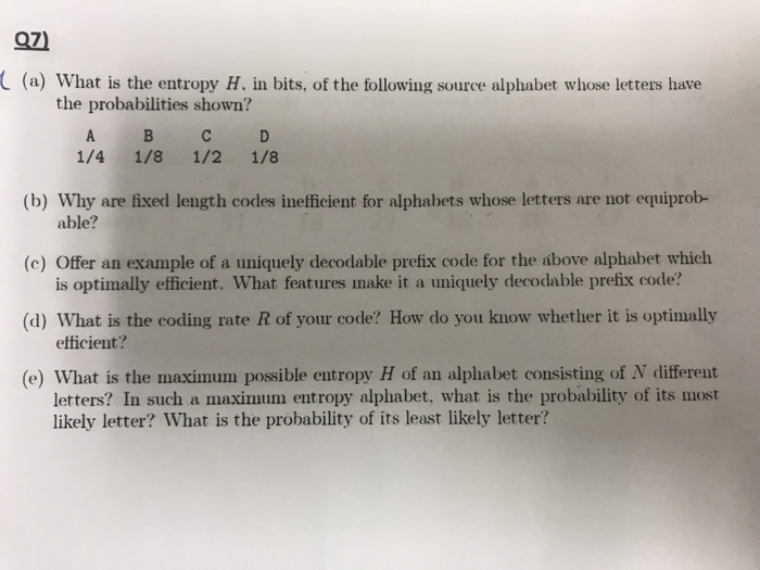 C(a) What is the entropy H. in bits, of the following source alphabet whose letters have the probabilities shown? ВС 1/4 1/8 1/2 1/8 (b) Why are fixed length codes inefficient for alphabets whose letters are not equiprob- able? (c) Offer an example of a uniquely decodable prefix code for the above alphabet which is optimally efficient. What features make it a uniquely decodable prefix code? (d) What is the coding rate R of your code? How do you know whether it is optimally etticient? (e) What is the maximum possible entropy H of an alphabet consisting of N different letters? In such a maximum entropy alphabet, what is the probability of its most likely letter? What is the probability of its least likely letter?