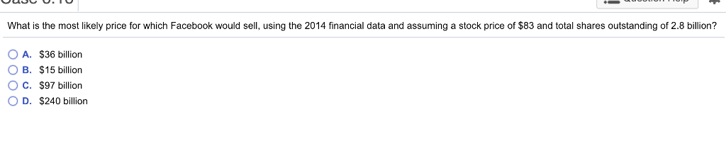 What is the most likely price for which Facebook would sell, using the 2014 financial data and assuming a stock price of $83 and total shares outstanding of 2.8 billion? OA. $36 billion OB. $15 billion O C. $97 billion O D. $240 billion