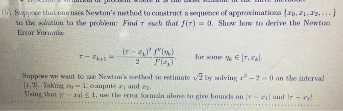 (b) Suppose that one uses Newtons method to construct a sequence of approximations fro, ri, r2, ...) to the solution to the problem: Find τ such that f(r) Error Formula: 0, Show how to derive the Newton for some ni Suppose we want to use Newtons method to estimate v2 by solving 2-2 0 on the interval [1.2. Taking ro 1, compute ri and r2 Using that Ir rol S 1, use the error formula above to give bounds on Ir -il and Ir - r2l