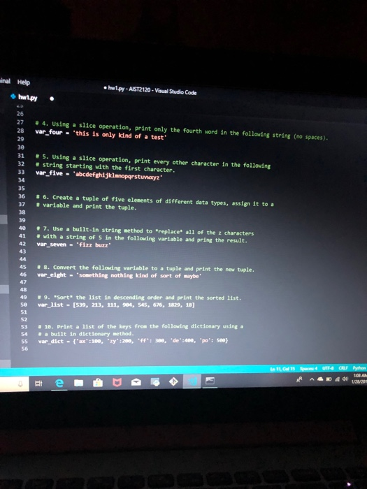 inal Help ehwlpy-AIST2120-Visual Studio Code 26 27 # 4. Using a slice operation, print only the fourth word in the following string (no spaces). 28 var four this is only kind of a test 29 30 31 # 5. Using a slice operation, print every other character in the following 32 string starting with the first character. 33 var_fivabcdefghijklnopgrstuvwayz 34 35 36 # 6. Create a tuple of five elements of different data types, assign it to a 37 # variable and print the tuple. 38 39 4e # 7. Use a built-in string method to replace, 

<div class=