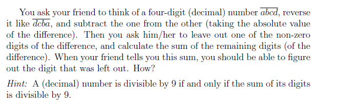 You ask your friend to think of a four-digit (decialnumber abcd, reverse it like deba, and subtract the one from the other (taking the absolute value of the difference). Then you ask him/her to leave out one of the non-zero digits of the difference, and calculate the sum of the remaining digits (of the difference). When your friend tells you this sum, you should be able to figure out the digit that was left out. How? Hint: A (decimal) number is divisible by 9 if and only if the sum of its digits is divisible by 9.