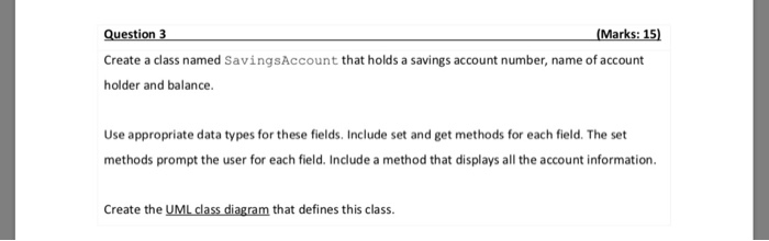 (Marks: 15) Question 3 Create a class named SavingsAccount that holds a savings account number, name of account holder and balance Use appropriate data types for these fields. Include set and get methods for each field. The set methods prompt the user for each field. Include a method that displays all the account information Create the UML class diagram that defines this class.