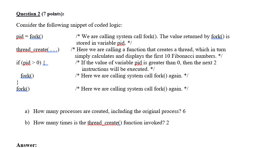 Question 2 (7 points): Consider the following snippet of coded logic pid fork0 thread.sreate*Here we are calling a function that creates a thread, which in turrn if(pid>0); /* We are calling system call fork0. The value returned by fork is stored in variable pid. */ simply calculates and displays the first 10 Fibonacci numbers. */ If the value of variable pid is greater than 0, then the next 2 instructions will be executed. */ /* Here we are calling system call fork0 again. * /* Here we are calling system call fork) again. */ fork() fork() How many processes are created, including the original process? 6 How many times is the thread.sreate0) function invoked? 2 a) b) Answer: