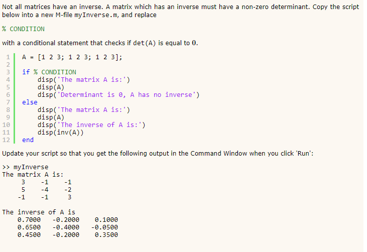 Not all matrices have an inverse. A matrix which has an inverse must have a non-zero determinant. Copy the script below into a new M-file myInverse.m, and replace % CONDITION with a conditional statement that checks if det (A) is equal to 0 1A[1 2 3; 1 2 3; 1 2 3]; if % CONDITION disp(The matrix A is:) disp(A) disp( Determinant is e, A has no inverse) 4 7 else disp(The matrix A is:) disp(A) disp(The inverse of A is: disp(inv(A)) 9 10 12end Update your script so that you get the following output in the Command Window when you click Run: >> myInverse The matrix A is The inverse of A is 0.2000 -0.400e 0.4500 0.2000 0.3500 0.7000 0.6500 0.1000 -0.050e