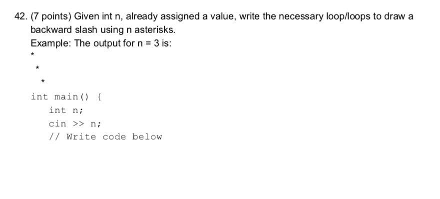 42. (7 points) Given int n, already assigned a value, write the necessary loop/loops to draw a backward slash using n asterisks. Example: The output for n -3 is: int main) int ni cin > n; /Write code below