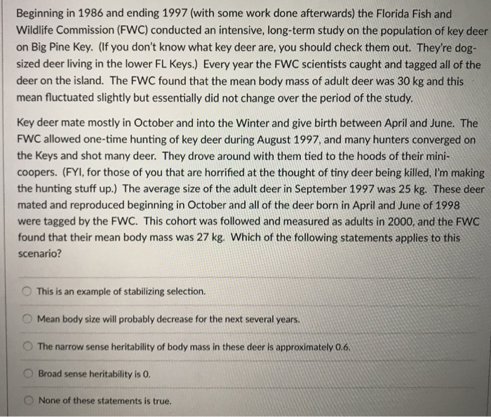 Beginning in 1986 and ending 1997 (with some work done afterwards) the Florida Fish and Wildlife Commission (FWC) conducted an intensive, long-term study on the population of key deer on Big Pine Key. (If you dont know what key deer are, you should check them out. Theyre dog- sized deer living in the lower FL Keys.) Every year the FWC scientists caught and tagged all of the deer on the island. The FWC found that the mean body mass of adult deer was 30 kg and this mean fluctuated slightly but essentially did not change over the period of the study Key deer mate mostly in October and into the Winter and give birth between April and June. The FWC allowed one-time hunting of key deer during August 1997, and many hunters converged on the Keys and shot many deer. They drove around with them tied to the hoods of their mini- coopers. (FYl, for those of you that are horrified at the thought of tiny deer being killed, Im making the hunting stuff up.) The average size of the adult deer in September 1997 was 25 kg. These deer mated and reproduced beginning in October and all of the deer born in April and June of 1998 were tagged by the FWC. This cohort was followed and measured as adults in 2000, and the FWC found that their mean body mass was 27 kg. Which of the following statements applies to this scenario? O This is an example of stabilizing selection. Mean body size will probably decrease for the next several years. O The narrow sense heritability of body mass in these deer is approximately 0.6 O Broad sense heritability is O O None of these statements is true