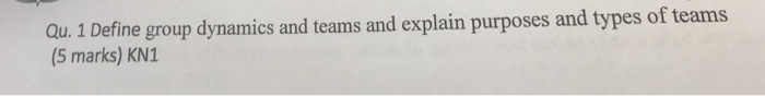 Qu. 1 Define group dynamics and teams and explain purposes and types of teams (5 marks) KN1