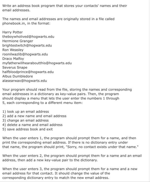 program that stores your contacts names and their write an address book email addresses the names and email addresses are originally stored in a file called phonebook.in, in the format harry potter theboywholived@hogwarts.edu hermione granger brightestwitch@hogwarts.edu ron weasley roonilwazlib@hogwarts.edu draco malfoy myfatherwillhearaboutthis@hogwarts.edu severus snape halfbloodprince@hogwarts.edu albus dumbledore alasearwax@hogwarts.edu your program should read from the file, storing the names and corresponding email addresses in a dictionary as key-value pairs. then, the progranm should display a menu that lets the user enter the numbers 1 through 5, each corresponding to a different menu item 1) look up an email address 2) add a new name and email address 3) change an email address 4) delete a name and email address 5) save address book and exit when the user enters 1, the program should prompt them for a name, and then print the corresponding email address. if there is no dictionary entry under that name, the program should print, sorry, no contact exists under that name. when the user enters 2, the program should prompt them for a name and an email address, then add a new key-value pair to the dictionary when the user enters 3, the program should prompt them for a name and a new email address for that contact. it should change the value of thee corresponding dictionary entry to match the new email address