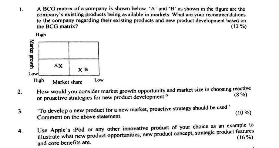 A BCG matrix of a company is shown below. A and B as shown in the figure are the companys existing products being available in markets. What are your recommendations to the company regarding their existing products and new product development based orn the BCG matrix? (12%) High хв Low High Market share Low How would you consider market growth opportunity and market size in choosing reactive or proactive strategies for new product development? 2 (8 %) To develop a new product for a new market, proactive strategy shoul Comment on the above statement. (10%) se Apples iPod or any other innovative product of your choice as an example to illustrate what new product opportunities, new product concept, strategie product features (16%) 4 and core benefits are