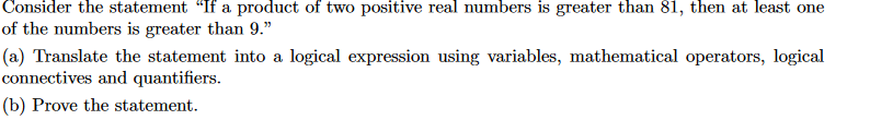Consider the statement If a product of two positive real numbers is greater than 81, then at least one of the numbers is greater than 9. (a) Translate the statement into a logical expression using connectives and quantifiers (b) Prove the statement.