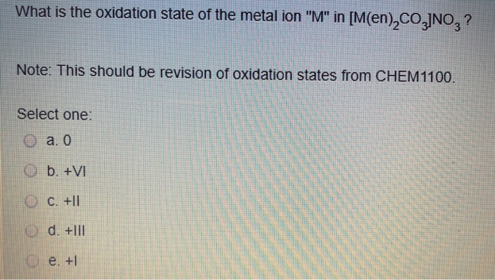 What is the oxidation state of the metal ion M in [M(en),co,JNO,? Note: This should be revision of oxidation states from CHEM1100 Select one: O a. o O b. +VI 10 с.+11