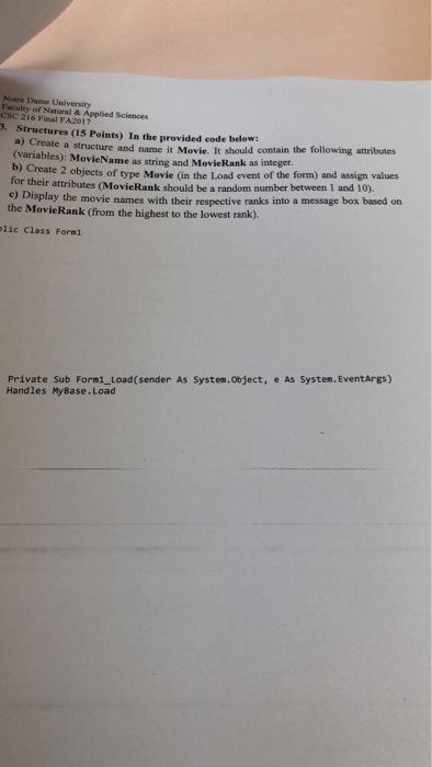 Notre Dame University Faculty of Natural & Applied Sciences CSC 216 Final FA2017 3. Structures (15 Points) a) Create In the provided code below: a structure and name it Movie. It should contain the following attributes (variables): MovieName as string and MovieRank as integer. b) Crea te 2 objects of type Movie (in the Load event of the form) and assign values ir attributes (MovieRank should be a random number between 1 and 10). e) Display the movie names with their respective ranks into a message box based on the MovieRank (from the highest to the lowest rank). lic Class Formi Private Sub Form1_Load (sender As System.object, e As System.EventArgs) Handles MyBase.Load