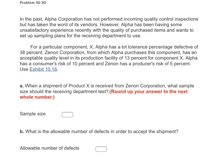 Problem 10-30 In the past, Alpha Corporation has not performed incoming quality control inspections but has taken the word of its vendors. However, Alpha has been having some unsatisfactory experience recently with the quality of purchased items and wants to set up sampling plans for the receiving department to use. For a particular component, X, Alpha has a lot tolerance percentage defective of 38 percent. Zenon Corporation, from which Alpha purchases this component, has an acceptable quality level in its production facility of 13 percent for component X. Alpha has a consumers risk of 10 percent and Zenon 

<div class=