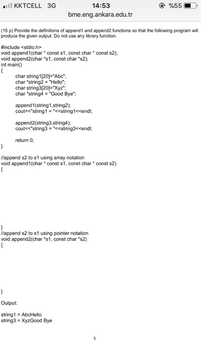 KKTCELL 3G 14:53 bme.eng.ankara.edu.tr (15 p) Provide the definitions of append1 and append2 functions so that the following program will produce the given output. Do not use any library function. #include <stdio.h> void append1(charconst s1, const char void append2(char s1, const char s2); int main) const s2); char string 1 [20 Abc. char string2 = Hello, char string3[20]=Xyz char string4Good Bye: append1(string1,string2); cout« string 1--<<string1<<endl; append2(string3,string4) coutstring3tring3ccendl; return 0; lappend s2 to s1 using array notation void append1(char const s1, const char const s2) lappend s2 to s1 using pointer notation void append2(char *s1, const char·s2) Output: string1 = AbcHello string3 XyzGood Bye
