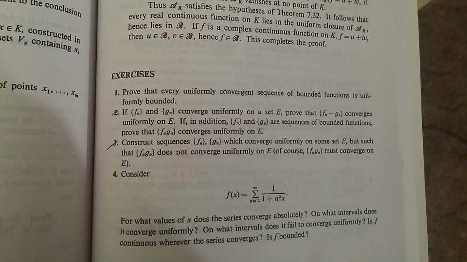 l, it Thus R satisfies the hypotheses of Theorem 7.32. It follows that real continuous function on K lies in the uniform closure of R, lies in B. If f is a complex continuous function on K, f-u+ iv, k valishes at no point of K. U the conclusion xe K, constructed in ets V, containing x, then u E B, ve B, hence fe B. This completes the proof EXERCISES of points x, x 1. Prove that every uniformly convergent sequence of bounded functions is uni- formly bounded. If {f,} and {gal converge uniformly on a 

<div class=