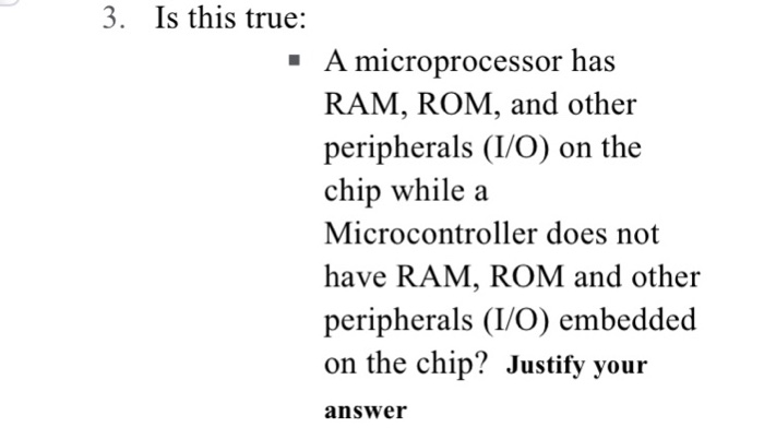 3. Is this true: A microprocessor has RAM, ROM, and other peripherals (I/O) on the chip while a Microcontroller does not have RAM, ROM and other peripherals (I/O) embedded on the chip? Justify your answer