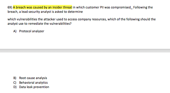 69) A breach was caused by an insider threat in which customer Pll was compromised_Following the breach, a lead security analyst is asked to determine which vulnerabilities the attacker used to access company resources, which of the following should the analyst use to remediate the vulnerabilities? A) Protocol analyzer B) Root cause analysis C) Behavioral analytics D) Data leak prevention