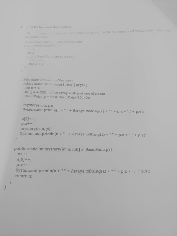 4. 110) Reference Semantics The tollowing program produces ines of output Write the output as it would appear when t program i import java.u public class BasicPoint ( intx int y public BasicPointint x, int y) hisx- this.y public class ReferenceMystery ( public static void main(String[) args) ( int n 10; int] a (20); // an array with just one element BasicPoint p new BasicPoint (30, 40); mystery(n, a, p): System.out.println(n + + Arrays.toString(a) + + px +-., + ?.y); mystery(n, a, p): System.out.printin(n + + Arrays.toString(a) + + p.x + , + ?.y); public static int mystery(int n, intl a, BasicPoint p) ( System. out.println(n + + Arrays.toString(a) + + ?.x + , + ?.y); return n