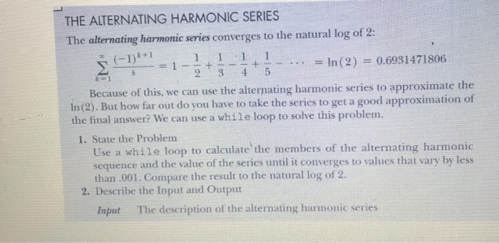 THE ALTERNATING HARMONIC SERIES The alternating harmonic series converges to the natural log of 2: y_i_ = 1-2+?4+5-...-In(2) = 0.6931471806 Because of this, we can use the alternating harmonic series to approximate the In(2). But how far out do you have to take the series to get a good approximation of he final answer? We can use a while loop to solve this problem. 1. State the Problem Use a while loop to calculate the members of the alternating harmonic sequence and the value of the series until it converges to values that vary by less than.001. Compare the result to the natural log of 2. 2. Describe the Input and Output Input The description of the alternating harmonic series
