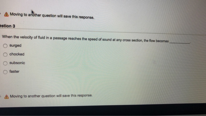 Moving to ančther question will save this response. stion 3 When the velocity of fluid in a passage reaches the speed of sound at any oross section, the flow becomes O surged O chocked e subsonic e faster A Moving to another question will save this response