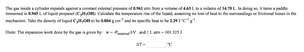 The gas inside a cylinder expands against a constant external pressure of 0.961 atm from a volume of 4.63 L to a volume of 14.70 L. In doing so, it turns a paddle immersed in 0.945 L of liquid propanol (C3H^OH). Calculate the temperature rise of the liquid, assuming no loss of heat to the surroundings or frictional losses in the mechanism. Take the density of liquid C3H7Oll to be 0.804 g cm-3 and its specific heat to be 2.39 J C.1 Hints: The expansion work done by the gas is given by: w--PexternalAV and i L atm-101.325 J. AT