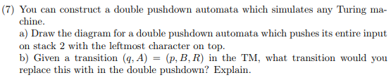 (7) You can construct a double pushdown automata which simulates any Turing ma- chine a) Draw the diagram for a double pushdo