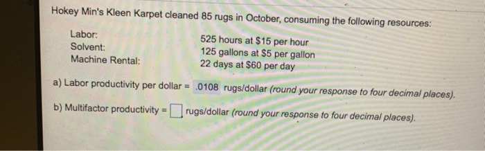 Hokey Mins Kleen Karpet cleaned 85 rugs in October, consuming the following resources: Labor Solvent Machine Rental: 525 hours at $15 per hour 125 gallons at $5 per gallon 22 days at $60 per day a) Labor productivity per dollar 0108 rugs/dollar (round your response to four decimal places). b) Multfactor productivityrugs/dollar (round your response to four decimal places)