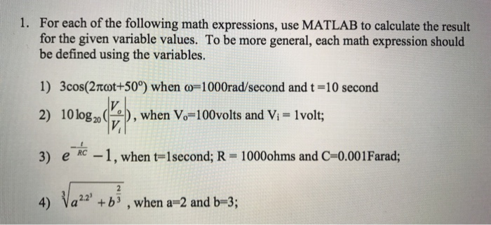 For each of the following math expressions, use MATLAB to calculate the result for the given variable values. To be more general, each math expression should be defined using the variables. 1. 1) 3cos(2πωt+50°) when co=1000rad/second and t = 10 second 2) 10log2o ), when Vo-100volts and Vi 1volt; 3) eRC-1 , when t-1 second; R = 1000ohms and C=0.001 Farad; 4) Vab , when a-2 and b-3; - 2.2