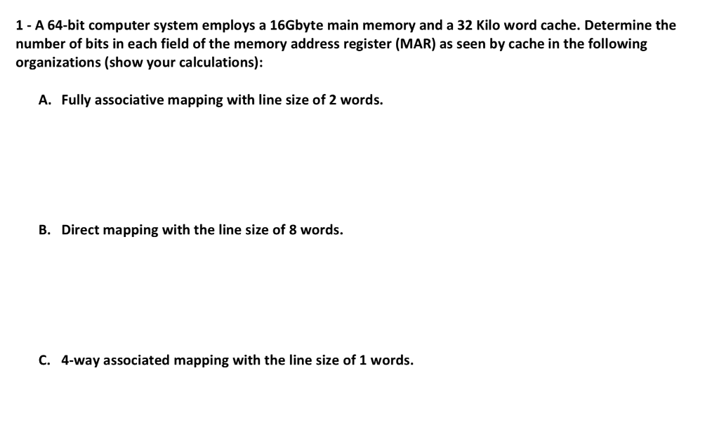 1- A 64-bit computer system employs a 16Gbyte main memory and a 32 Kilo word cache. Determine the number of bits in each fiel