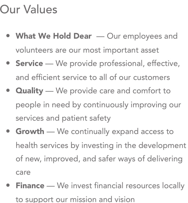 Our Values What We Hold DearOur employees and volunteers are our most important asset Service-We provide professional, effective, and efficient service to all of our customers Quality-We provide care and comfort to people in need by continuously improving our services and patient safety Growth-We continually expand access to health services by investing in the development of new, improved, and safer ways of delivering care Finance _We invest financial resources locally to support our mission and vision